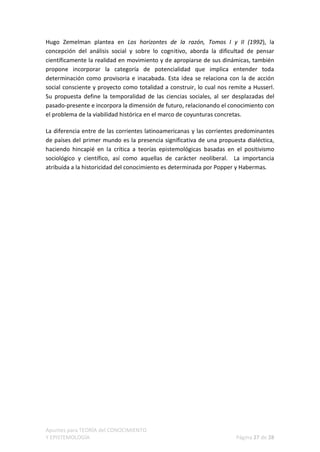 Hugo Zemelman plantea en Los horizontes de la razón, Tomos I y II (1992), la
concepción del análisis social y sobre lo cognitivo, aborda la dificultad de pensar
científicamente la realidad en movimiento y de apropiarse de sus dinámicas, también
propone incorporar la categoría de potencialidad que implica entender toda
determinación como provisoria e inacabada. Esta idea se relaciona con la de acción
social consciente y proyecto como totalidad a construir, lo cual nos remite a Husserl.
Su propuesta define la temporalidad de las ciencias sociales, al ser desplazadas del
pasado-presente e incorpora la dimensión de futuro, relacionando el conocimiento con
el problema de la viabilidad histórica en el marco de coyunturas concretas.

La diferencia entre de las corrientes latinoamericanas y las corrientes predominantes
de países del primer mundo es la presencia significativa de una propuesta dialéctica,
haciendo hincapié en la crítica a teorías epistemológicas basadas en el positivismo
sociológico y científico, así como aquellas de carácter neoliberal. La importancia
atribuida a la historicidad del conocimiento es determinada por Popper y Habermas.




Apuntes para TEORÍA del CONOCIMIENTO
Y EPISTEMOLOGÍA                                                        Página 27 de 28
 