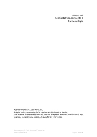 Apuntes para
                                                   Teoría Del Conocimiento Y
                                                               Epistemología




ADOLFO MONTIELVALENTINI © 2012
Se autoriza la reproducción del presente material citando la fuente.
Este material puede ser reproducido, copiado e impreso, en forma parcial o total, bajo
su propio compromiso y respetando su autoría y referencias.




Apuntes para TEORÍA del CONOCIMIENTO
Y EPISTEMOLOGÍA                                                         Página 3 de 28
 