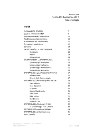 Apuntes para
                                                Teoría Del Conocimiento Y
                                                            Epistemología

             INDICE

             FUNDAMENTO GENERAL                               7
             ¿Qué es el Conocimiento?                         9
             Fenomenología del conocimiento                   10
             Posibilidades del conocimiento                   10
             Fundamentos del conocimiento                     11
             Formas del conocimiento                          12
             Corolario                                        12
             INTRODUCCIÓN a la EPISTEMOLOGÍA                  13
                     Etimología                               13
                     Historia                                 13
                     Epistemología                            14
             DIMENSIONES DE LA EPISTEMOLOGÍA                  15
                     Epistemología Descriptiva                15
                     Epistemología Explicativa                15
                     Epistemología Hermenéutica               16
                     Epistemología Normativa                  16
             EPISTEMOLOGÍA y sus Acepciones Próximas          17
                     Diferenciación                           17
                     Génesis de la Epistemología              17
             EPISTEMOLOGÍA Moderna I (S XVII al S XIX)        19
                     Francis Bacon                            20
                     René Descartes                           20
                     B. Spinoza                               20
                     Nicolás Malebranche                      21
                     John Locke                               21
                     G.W. Leibniz                             21
                     David Hume                               21
                     Emanuel Kant                             21
             EPISTEMOLOGÍA Moderna II (S XIX)                 22
                     La Epistemología Y Las Ciencias          22
             EPISTEMOLOGÍA Moderna III (S XX)                 24
             EPISTEMOLOGÍA en Latinoamérica                   26
             BIBILOGRAFÍA                                     28



Apuntes para TEORÍA del CONOCIMIENTO
Y EPISTEMOLOGÍA                                                Página 5 de 28
 