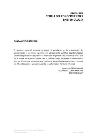 Apuntes para
                                       TEORÍA DEL CONOCIMIENTO Y
                                                   EPISTEMOLOGÍA




FUNDAMENTO GENERAL:


El presente material pretende introducir al estudiante en la problemática del
conocimiento y en forma específica del conocimiento científico (epistemológico).
Desde esta perspectiva se plantea la necesidad de generar una conciencia crítica que
no se instale en la certeza pasiva y en la confianza ciega de poseer el conocimiento,
sino por el contrario en generar una conciencia que esté apta para pensar y repensar
los diferentes saberes que va integrando en su formación (formal e informal).

                                                          Tomado de PROGRAMA DE
                                                      “TEORÍA DEL CONOCIMIENTO Y
                                                                  EPISTEMOLOGÍA”




Apuntes para TEORÍA del CONOCIMIENTO
Y EPISTEMOLOGÍA                                                        Página 7 de 28
 