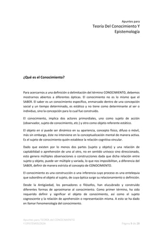 Apuntes para
                                                     Teoría Del Conocimiento Y
                                                                 Epistemología




¿Qué es el Conocimiento?


Para acercarnos a una definición o delimitación del término CONOCIMIENTO, debemos
mostrarnos abiertos a diferentes ópticas. El conocimiento no es lo mismo que el
SABER. El saber es un conocimiento específico, enmarcado dentro de una concepción
social y un tiempo determinado, es estático y no tiene como determinante al ser o
individuo, sino la concepción para lo cual fue construido.

El conocimiento, implica dos actores primordiales, uno como sujeto de acción
(observador, sujeto de conocimiento, etc.) y otro como objeto referente estático.

El objeto en sí puede ser dinámico en su apariencia, concepto físico, difuso o móvil,
más sin embargo, éste no interviene en la conceptualización mental de manera activa.
Es el sujeto de conocimiento quién establece la relación cognitiva vincular.

Dado que existen por lo menos dos partes (sujeto y objeto) y una relación de
captabilidad o aprehensión de uno al otro, no en sentido unívoco sino direccionado,
esto genera múltiples observaciones o construcciones dada que dicha relación entre
sujeto y objeto, puede ser múltiple y variada, lo que nos imposibilitan, a diferencia del
SABER, definir de manera estricta el concepto de CONOCIMIENTO.

El conocimiento es una construcción o una inferencia cuyo proceso es una entelequia
que subordina el objeto al sujeto, de cuya óptica surge su relacionamiento o definición.

Desde la Antigüedad, los pensadores o filósofos, han elucubrado y construido
diferentes formas de aproximarse al conocimiento. Como primer término, ha sido
requerido definir y significar el objeto de conocimiento, así como el sujeto
cognoscente y la relación de aprehensión o representación misma. A esto se ha dado
en llamar Fenomenología del conocimiento.



Apuntes para TEORÍA del CONOCIMIENTO
Y EPISTEMOLOGÍA                                                            Página 9 de 28
 