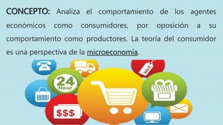 CONCEPTO: Analiza el comportamiento de los agentes
económicos como consumidores, por oposición a su
comportamiento como productores. La teoría del consumidor
es una perspectiva de la microeconomía.
 