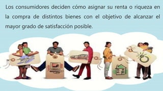 Los consumidores deciden cómo asignar su renta o riqueza en
la compra de distintos bienes con el objetivo de alcanzar el
mayor grado de satisfacción posible.
 