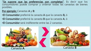 ‘’Se supone que las preferencias son completas’’, Es decir que los
consumidores puede comprar y ordenar todas las canastas de bienes
posibles.
Por ejemplo: Canastas A y B:
•El Consumidor preferirá la canasta A que la canasta B, ó
•El Consumidor preferirá la canasta B que la canasta A, ó
•El Consumidor será indiferente entre las 2 canastas.
Canasta A Canasta B
 