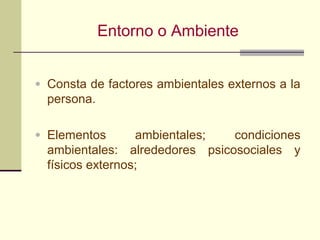 Entorno o Ambiente


• Consta de factores ambientales externos a la
  persona.

• Elementos       ambientales;  condiciones
  ambientales: alrededores psicosociales y
  físicos externos;
 