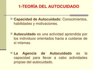 1-TEORÍA DEL AUTOCUIDADO

 Capacidad de Autocuidado: Conocimientos,
 habilidades y motivaciones.

 Autocuidado es una actividad aprendida por
 los individuos orientados hacia a cuidarse de
 sí mismas.

 La  Agencia de Autocuidado es la
 capacidad para llevar a cabo actividades
 propias del autocuidado.
 