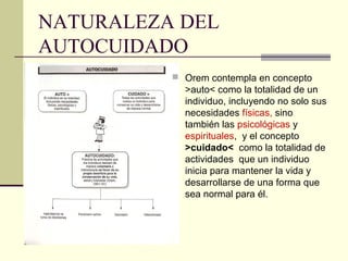NATURALEZA DEL
AUTOCUIDADO
           Orem contempla en concepto
            >auto< como la totalidad de un
            individuo, incluyendo no solo sus
            necesidades físicas, sino
            también las psicológicas y
            espirituales, y el concepto
            >cuidado< como la totalidad de
            actividades que un individuo
            inicia para mantener la vida y
            desarrollarse de una forma que
            sea normal para él.
 