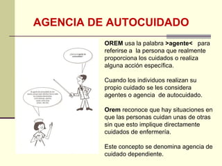 AGENCIA DE AUTOCUIDADO
          OREM usa la palabra >agente< para
          referirse a la persona que realmente
          proporciona los cuidados o realiza
          alguna acción específica.

          Cuando los individuos realizan su
          propio cuidado se les considera
          agentes o agencia de autocuidado.

          Orem reconoce que hay situaciones en
          que las personas cuidan unas de otras
          sin que esto implique directamente
          cuidados de enfermería.

          Este concepto se denomina agencia de
          cuidado dependiente.
 