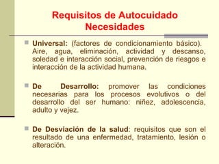 Requisitos de Autocuidado
             Necesidades
 Universal: (factores de condicionamiento básico).
  Aire, agua, eliminación, actividad y descanso,
  soledad e interacción social, prevención de riesgos e
  interacción de la actividad humana.

 De       Desarrollo: promover las condiciones
  necesarias para los procesos evolutivos o del
  desarrollo del ser humano: niñez, adolescencia,
  adulto y vejez.

 De Desviación de la salud: requisitos que son el
  resultado de una enfermedad, tratamiento, lesión o
  alteración.
 