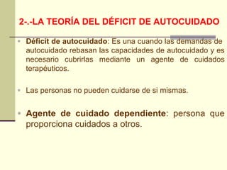 2-.-LA TEORÍA DEL DÉFICIT DE AUTOCUIDADO

• Déficit de autocuidado: Es una cuando las demandas de
  autocuidado rebasan las capacidades de autocuidado y es
  necesario cubrirlas mediante un agente de cuidados
  terapéuticos.

• Las personas no pueden cuidarse de si mismas.


• Agente de cuidado dependiente: persona que
  proporciona cuidados a otros.
 