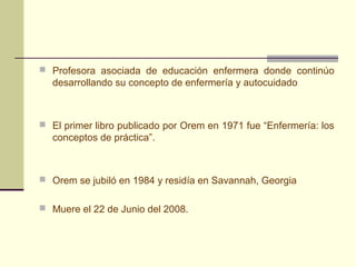  Profesora asociada de educación enfermera donde continúo
  desarrollando su concepto de enfermería y autocuidado



 El primer libro publicado por Orem en 1971 fue “Enfermería: los
  conceptos de práctica”.



 Orem se jubiló en 1984 y residía en Savannah, Georgia


 Muere el 22 de Junio del 2008.
 