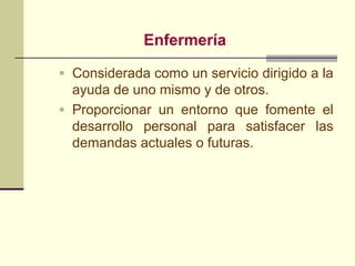 Enfermería
• Considerada como un servicio dirigido a la
  ayuda de uno mismo y de otros.
• Proporcionar un entorno que fomente el
  desarrollo personal para satisfacer las
  demandas actuales o futuras.
 