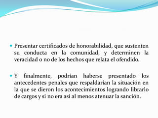 Presentar certificados de honorabilidad, que sustenten su conducta en la comunidad, y determinen la veracidad o no de los hechos que relata el ofendido.Y finalmente, podrían haberse presentado los antecedentes penales que respaldarían la situación en la que se dieron los acontecimientos logrando librarlo de cargos y si no era así al menos atenuar la sanción.
