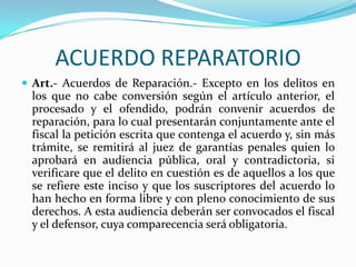 ACUERDO REPARATORIOArt.- Acuerdos de Reparación.- Excepto en los delitos en los que no cabe conversión según el artículo anterior, el procesado y el ofendido, podrán convenir acuerdos de reparación, para lo cual presentarán conjuntamente ante el fiscal la petición escrita que contenga el acuerdo y, sin más trámite, se remitirá al juez de garantías penales quien lo aprobará en audiencia pública, oral y contradictoria, si verificare que el delito en cuestión es de aquellos a los que se refiere este inciso y que los suscriptores del acuerdo lo han hecho en forma libre y con pleno conocimiento de sus derechos. A esta audiencia deberán ser convocados el fiscal y el defensor, cuya comparecencia será obligatoria.