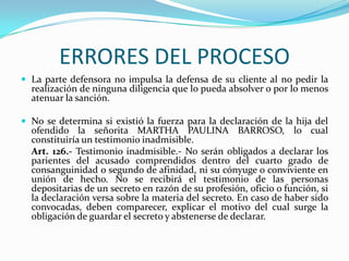 ERRORES DEL PROCESOLa parte defensora no impulsa la defensa de su cliente al no pedir la realización de ninguna diligencia que lo pueda absolver o por lo menos atenuar la sanción.No se determina si existió la fuerza para la declaración de la hija del ofendido la señorita MARTHA PAULINA BARROSO, lo cual constituiría un testimonio inadmisible.	Art. 126.- Testimonio inadmisible.- No serán obligados a declarar los parientes del acusado comprendidos dentro del cuarto grado de consanguinidad o segundo de afinidad, ni su cónyuge o conviviente en unión de hecho. No se recibirá el testimonio de las personas depositarias de un secreto en razón de su profesión, oficio o función, si la declaración versa sobre la materia del secreto. En caso de haber sido convocadas, deben comparecer, explicar el motivo del cual surge la obligación de guardar el secreto y abstenerse de declarar.