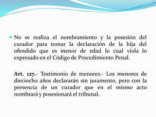 No se realiza el nombramiento y la posesión del curador para tomar la declaración de la hija del ofendido que es menor de edad lo cual viola lo expresado en el Código de Procedimiento Penal.	Art. 127.- Testimonio de menores.- Los menores de dieciocho años declararán sin juramento, pero con la presencia de un curador que en el mismo acto nombrará y posesionará el tribunal.