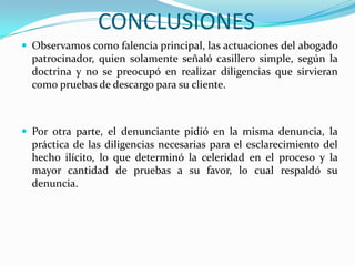 CONCLUSIONES Observamos como falencia principal, las actuaciones del abogado patrocinador, quien solamente señaló casillero simple, según la doctrina y no se preocupó en realizar diligencias que sirvieran como pruebas de descargo para su cliente.Por otra parte, el denunciante pidió en la misma denuncia, la práctica de las diligencias necesarias para el esclarecimiento del hecho ilícito, lo que determinó la celeridad en el proceso y la mayor cantidad de pruebas a su favor, lo cual respaldó su denuncia.