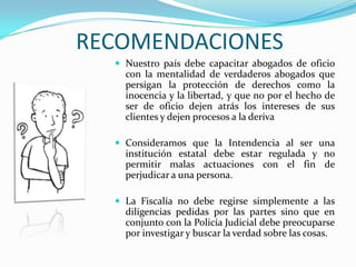 RECOMENDACIONES Nuestro país debe capacitar abogados de oficio con la mentalidad de verdaderos abogados que persigan la protección de derechos como la inocencia y la libertad, y que no por el hecho de ser de oficio dejen atrás los intereses de sus clientes y dejen procesos a la derivaConsideramos que la Intendencia al ser una institución estatal debe estar regulada y no permitir malas actuaciones con el fin de perjudicar a una persona. La Fiscalía no debe regirse simplemente a las diligencias pedidas por las partes sino que en conjunto con la Policía Judicial debe preocuparse por investigar y buscar la verdad sobre las cosas.