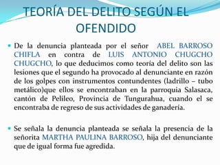 TEORÍA DEL DELITO SEGÚN EL OFENDIDODe la denuncia planteada por el señor  ABEL BARROSO CHIFLA en contra de LUIS ANTONIO CHUGCHO CHUGCHO, lo que deducimos como teoría del delito son las lesiones que el segundo ha provocado al denunciante en razón de los golpes con instrumentos contundentes (ladrillo – tubo metálico)que ellos se encontraban en la parroquia Salasaca, cantón de Pelileo, Provincia de Tungurahua, cuando el se encontraba de regreso de sus actividades de ganadería.Se señala la denuncia planteada se señala la presencia de la señorita MARTHA PAULINA BARROSO, hija del denunciante que de igual forma fue agredida.