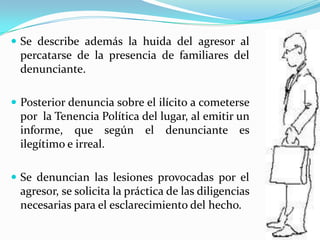 Se describe además la huida del agresor al percatarse de la presencia de familiares del denunciante.Posterior denuncia sobre el ilícito a cometerse por  la Tenencia Política del lugar, al emitir un informe, que según el denunciante es ilegítimo e irreal.Se denuncian las lesiones provocadas por el agresor, se solicita la práctica de las diligencias necesarias para el esclarecimiento del hecho.