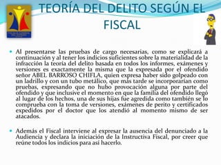 TEORÍA DEL DELITO SEGÚN EL  FISCAL Al presentarse las pruebas de cargo necesarias, como se explicará a continuación y al tener los indicios suficientes sobre la materialidad de la infracción la teoría del delito basada en todos los informes, exámenes y versiones es exactamente la misma que la expresada por el ofendido señor ABEL BARROSO CHIFLA, quien expresa haber sido golpeado con un ladrillo y con un tubo metálico, que más tarde se incorporarían como pruebas, expresando que no hubo provocación alguna por parte del ofendido y que inclusive el momento en que la familia del ofendido llegó al lugar de los hechos, una de sus hijas fue agredida como también se lo comprueba con la toma de versiones, exámenes de perito y certificados expedidos por el doctor que los atendió al momento mismo de ser atacados.Además el Fiscal interviene al expresar la ausencia del denunciado a la Audiencia y declara la iniciación de la Instructiva Fiscal, por creer que reúne todos los indicios para así hacerlo. 