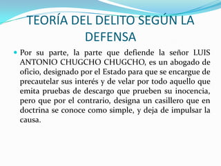 TEORÍA DEL DELITO SEGÚN LA DEFENSAPor su parte, la parte que defiende la señor LUIS ANTONIO CHUGCHO CHUGCHO, es un abogado de oficio, designado por el Estado para que se encargue de precautelar sus interés y de velar por todo aquello que emita pruebas de descargo que prueben su inocencia, pero que por el contrario, designa un casillero que en doctrina se conoce como simple, y deja de impulsar la causa.