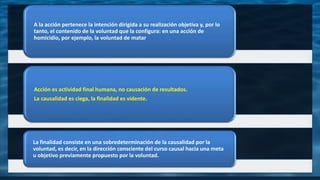 A la acción pertenece la intención dirigida a su realización objetiva y, por lo
tanto, el contenido de la voluntad que la configura: en una acción de
homicidio, por ejemplo, la voluntad de matar
Acción es actividad final humana, no causación de resultados.
La causalidad es ciega, la finalidad es vidente.
La finalidad consiste en una sobredeterminación de la causalidad por la
voluntad, es decir, en la dirección consciente del curso causal hacia una meta
u objetivo previamente propuesto por la voluntad.
 