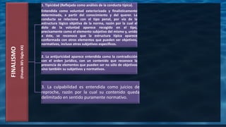 FINALISMO
(Finales30’sSigloXX)
1. Tipicidad (Reflejada como análisis de la conducta típica).
Entendida como voluntad exteriorizada y finalisticamente
determinada, a partir del conocimiento y del querer. La
conducta se relaciona con el tipo penal, por vía de la
estructura lógico objetiva de la norma, razón por la cual el
dolo de la voluntad aparece recogido en el tipo,
precisamente como el elemento subjetivo del mismo y, unido
a éste, se reconoce que la estructura típica aparece
conformada con otros elementos que pueden ser objetivos,
normativos, incluso otros subjetivos específicos.
2. La antijuricidad aparece entendida como la contradicción
con el orden jurídico, con un contenido que reconoce la
presencia de elementos que pueden ser no sólo de objetivos
sino también su subjetivos y normativos.
3. La culpabilidad es entendida como juicios de
reproche, razón por la cual su contenido queda
delimitado en sentido puramente normativo.
 