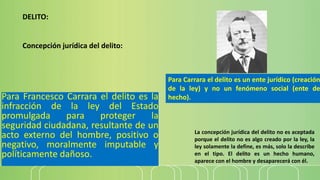 Para Francesco Carrara el delito es la
infracción de la ley del Estado
promulgada para proteger la
seguridad ciudadana, resultante de un
acto externo del hombre, positivo o
negativo, moralmente imputable y
políticamente dañoso.
DELITO:
Concepción jurídica del delito:
La concepción jurídica del delito no es aceptada
porque el delito no es algo creado por la ley, la
ley solamente la define, es más, solo la describe
en el tipo. El delito es un hecho humano,
aparece con el hombre y desaparecerá con él.
Para Carrara el delito es un ente jurídico (creación
de la ley) y no un fenómeno social (ente de
hecho).
 