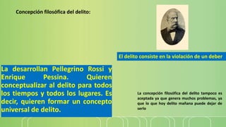 La desarrollan Pellegrino Rossi y
Enrique Pessina. Quieren
conceptualizar al delito para todos
los tiempos y todos los lugares. Es
decir, quieren formar un concepto
universal de delito.
Concepción filosófica del delito:
La concepción filosófica del delito tampoco es
aceptada ya que genera muchos problemas, ya
que lo que hoy delito mañana puede dejar de
serlo
El delito consiste en la violación de un deber
 