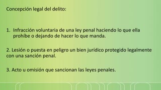 Concepción legal del delito:
1. Infracción voluntaria de una ley penal haciendo lo que ella
prohíbe o dejando de hacer lo que manda.
2. Lesión o puesta en peligro un bien jurídico protegido legalmente
con una sanción penal.
3. Acto u omisión que sancionan las leyes penales.
 