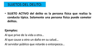 SUJETOS DEL DELITO:
• SUJETO ACTIVO del delito es la persona física que realiza la
conducta típica. Solamente una persona física puede cometer
delitos.
Ejemplos:
Al que prive de la vida a otra…
Al que cause a otro un daño en su salud…
Al servidor público que retarde o entorpezca…
 