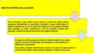OBJETO MATERIAL DE LA ACCIÓN
Es la persona o cosa sobre la que recae la acción del sujeto activo:
personas (individuales o colectivas), animales y cosas inanimadas. El
objeto material no se da en todos los delitos; los de simple actividad
(por ejemplo, el falso testimonio) y los de omisión simple (por
ejemplo, omisión de denuncia) carecen de objeto material.
En algunos delitos pueden coincidir el objeto material y el sujeto
pasivo, como en el homicidio. Sin embargo, en otros delitos, se
diferencian claramente.
En el robo, el objeto material de la acción es la cosa. El sujeto pasivo es
el titular del interés o bien jurídico tutelado: el dueño de la cosa.
 