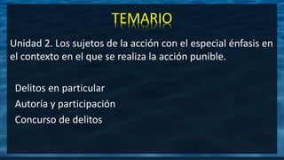 TEMARIO
Unidad 2. Los sujetos de la acción con el especial énfasis en
el contexto en el que se realiza la acción punible.
Delitos en particular
Autoría y participación
Concurso de delitos
 
