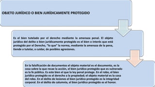 OBJETO JURÍDICO O BIEN JURÍDICAMENTE PROTEGIDO
Es el bien tutelado por el derecho mediante la amenaza penal. El objeto
jurídico del delito o bien jurídicamente protegido es el bien o interés que está
protegido por el Derecho, “lo que” la norma, mediante la amenaza de la pena,
tiende a tutelar, a cuidar, de posibles agresiones.
En la falsificación de documentos el objeto material es el documento, es la
cosa sobre la que recae la acción, el bien jurídico protegido que es vulnerado
es la fe pública. Es este bien el que la ley penal protege. En el robo, el bien
jurídico protegido es el derecho a la propiedad; el objeto material es la cosa
del robo. En el delito de lesiones el bien jurídico protegido es la integridad
corporal. En el delito de calumnia, el bien jurídico protegido es el honor.
 