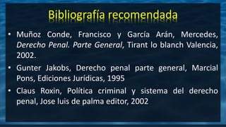 • Muñoz Conde, Francisco y García Arán, Mercedes,
Derecho Penal. Parte General, Tirant lo blanch Valencia,
2002.
• Gunter Jakobs, Derecho penal parte general, Marcial
Pons, Ediciones Jurídicas, 1995
• Claus Roxin, Política criminal y sistema del derecho
penal, Jose luis de palma editor, 2002
Bibliografía recomendada
 