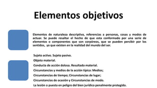 Elementos objetivos
Elementos de naturaleza descriptiva, referencias a personas, cosas y modos de
actuar. Se puede resaltar el hecho de que esta conformado por una serie de
elementos o componentes que son corpóreos, que se pueden percibir por los
sentidos, ya que existen en la realidad del mundo del ser.
Sujeto activo. Sujeto pasivo.
Objeto material.
Conducta de acción dolosa. Resultado material.
Circunstancias y medios de la acción típica: Medios;
Circunstancias de tiempo; Circunstancias de lugar;
Circunstancias de ocasión y Circunstancias de modo.
La lesión o puesta en peligro del bien jurídico penalmente protegido.
 