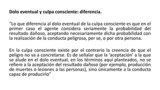 Dolo eventual y culpa consciente: diferencia.
“Lo que diferencia al dolo eventual de la culpa consciente es que en el
primer caso el agente considera seriamente la probabilidad del
resultado dañoso, aceptando necesariamente dicha probabilidad con
la realización de la conducta peligrosa, per se, o por otra persona.
En la culpa consciente existe por el contrario la creencia de que el
peligro no va a concretarse. Es de señalar que la ‘aceptación’ a la que
se alude en el dolo eventual, en los términos aquí planteados, no se
refiere a la aceptación del resultado dañoso (por ejemplo, producción
de muertes o lesiones a las personas), sino únicamente a la conducta
capaz de producirlo”
 