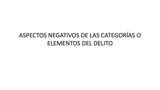 ASPECTOS NEGATIVOS DE LAS CATEGORÍAS O
ELEMENTOS DEL DELITO
 