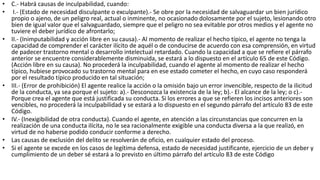 • C.- Habrá causas de inculpabilidad, cuando:
• I.- (Estado de necesidad disculpante o exculpante).- Se obre por la necesidad de salvaguardar un bien jurídico
propio o ajeno, de un peligro real, actual o inminente, no ocasionado dolosamente por el sujeto, lesionando otro
bien de igual valor que el salvaguardado, siempre que el peligro no sea evitable por otros medios y el agente no
tuviere el deber jurídico de afrontarlo;
• II.- (Inimputabilidad y acción libre en su causa).- Al momento de realizar el hecho típico, el agente no tenga la
capacidad de comprender el carácter ilícito de aquél o de conducirse de acuerdo con esa comprensión, en virtud
de padecer trastorno mental o desarrollo intelectual retardado. Cuando la capacidad a que se refiere el párrafo
anterior se encuentre considerablemente disminuida, se estará a lo dispuesto en el artículo 65 de este Código.
(Acción libre en su causa). No procederá la inculpabilidad, cuando el agente al momento de realizar el hecho
típico, hubiese provocado su trastorno mental para en ese estado cometer el hecho, en cuyo caso responderá
por el resultado típico producido en tal situación;
• III.- (Error de prohibición) El agente realice la acción o la omisión bajo un error invencible, respecto de la ilicitud
de la conducta, ya sea porque el sujeto: a).- Desconozca la existencia de la ley; b).- El alcance de la ley; o c).-
Porque crea el agente que está justificada su conducta. Si los errores a que se refieren los incisos anteriores son
vencibles, no procederá la inculpabilidad y se estará a lo dispuesto en el segundo párrafo del artículo 83 de este
Código.
• IV.- (Inexigibilidad de otra conducta). Cuando el agente, en atención a las circunstancias que concurren en la
realización de una conducta ilícita, no le sea racionalmente exigible una conducta diversa a la que realizó, en
virtud de no haberse podido conducir conforme a derecho.
• Las causas de exclusión del delito se resolverán de oficio, en cualquier estado del proceso.
• Si el agente se excede en los casos de legítima defensa, estado de necesidad justificante, ejercicio de un deber y
cumplimiento de un deber sé estará a lo previsto en último párrafo del artículo 83 de este Código
 