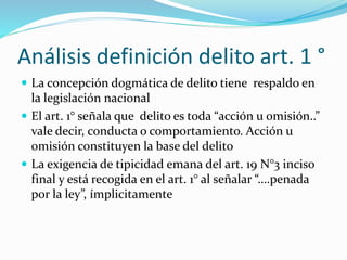 Análisis definición delito art. 1 °
 La concepción dogmática de delito tiene respaldo en
la legislación nacional
 El art. 1° señala que delito es toda “acción u omisión..”
vale decir, conducta o comportamiento. Acción u
omisión constituyen la base del delito
 La exigencia de tipicidad emana del art. 19 N°3 inciso
final y está recogida en el art. 1° al señalar “….penada
por la ley”, ímplicitamente
 
