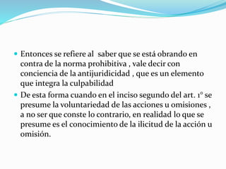 Entonces se refiere al saber que se está obrando en
contra de la norma prohibitiva , vale decir con
conciencia de la antijuridicidad , que es un elemento
que integra la culpabilidad
 De esta forma cuando en el inciso segundo del art. 1° se
presume la voluntariedad de las acciones u omisiones ,
a no ser que conste lo contrario, en realidad lo que se
presume es el conocimiento de la ilicitud de la acción u
omisión.
 