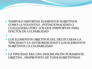  TAMPOCO IMPORTAN ELEMENTOS SUBJETIVOS
COMO LA VOLUNTAD , INTENCIONALIDAD O
CUALQUIERA OTRO LOS QUE INMPORTAN PARA
EFECTOS DE CULPABILIDAD

 LOS ELEMENTOS OBJETIVOS DEL DELITO ERAN LA
TIPICIDAD Y LA ANTIJURIDICIDAD Y LOS ELEMENTOS
SUBJETIVOS LA CULPABILIDAD

 LA TIPICIDAD ERA UNA DESCRICPICÓN PURAMENTE
OBJETIVA , DESPROVISTA DE TODA SUBJETIVIDAD
 