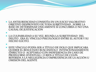  LA ANTIJURIDICIDAD CONSISTÍA EN UN JUICIO VALORATIVO
OBJETIVO DESPROVISTO DE TODA SUBJETIVIDAD , SOBRE LA
BASE DE DETERMINAR UNICAMENTE SI CONCURRÍA O NO UNA
CAUSAL DE JUSTIFICACIÓN

 LA CULPABILIDAD A SU VEZ, REUNÍA LA SUBJETIVIDAD DEL
DELITO , ERA EL VÍNCULO PSICOLÓGICO ENTRE EL AUTOR Y SU
HECHO ILÍCITO.

 ESTE VÍNCULO PODÍA SER A TÍTULO DE DOLO QUE IMPLICABA
QUERER EL RESULTADO BUSCÁNDOLO INTENCIONADAMENTE
(DIRECTO) O ACEPTARLO CON INDIFERENCIA EN CASO DE
PRODUCIRSE (EVENTUAL) O BIEN A TÍTULO DE CULPA
REFERIDA A LA NEGLIGENCIA O IMPRUDENCIA DE LA ACCIÓN U
OMISIÓN DEL AGENTE
 