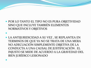  POR LO TANTO EL TIPO NO ES PURA OBJETIVIDAD
SINO QUE INCLUYE TAMBIÉN ELEMENTOS
NORMATIVOS Y OBJETIVOS

 LA ANTIJURIDICIDAD A SU VEZ , SE REPLANTEA EN
TERMINOS DE QUE YA NO SE TRATA DE UNA MERA
NO ADECUACIÓN SIMPLEMENTE OBJETIVA DE LA
CONDUCTA A UNA CAUSAL DE JUSTIFICACIÓN . EL
INJUSTO SE MIDE DE ACUERDO A LA GRAVEDAD DEL
BIEN JURÍDICO LESIONADO

 