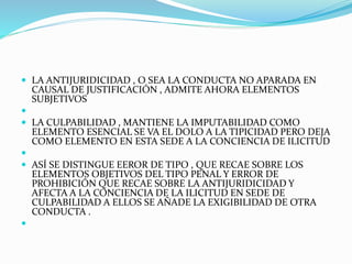  LA ANTIJURIDICIDAD , O SEA LA CONDUCTA NO APARADA EN
CAUSAL DE JUSTIFICACIÓN , ADMITE AHORA ELEMENTOS
SUBJETIVOS

 LA CULPABILIDAD , MANTIENE LA IMPUTABILIDAD COMO
ELEMENTO ESENCIAL SE VA EL DOLO A LA TIPICIDAD PERO DEJA
COMO ELEMENTO EN ESTA SEDE A LA CONCIENCIA DE ILICITUD

 ASÍ SE DISTINGUE EEROR DE TIPO , QUE RECAE SOBRE LOS
ELEMENTOS OBJETIVOS DEL TIPO PENAL Y ERROR DE
PROHIBICIÓN QUE RECAE SOBRE LA ANTIJURIDICIDAD Y
AFECTA A LA CONCIENCIA DE LA ILICITUD EN SEDE DE
CULPABILIDAD A ELLOS SE AÑADE LA EXIGIBILIDAD DE OTRA
CONDUCTA .

 