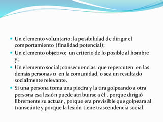  Un elemento voluntario; la posibilidad de dirigir el
comportamiento (finalidad potencial);
 Un elemento objetivo; un criterio de lo posible al hombre
y;
 Un elemento social; consecuencias que repercuten en las
demás personas o en la comunidad, o sea un resultado
socialmente relevante.
 Si una persona toma una piedra y la tira golpeando a otra
persona esa lesión puede atribuirse a él , porque dirigió
libremente su actuar , porque era previsible que golpeara al
transeúnte y porque la lesión tiene trascendencia social.
 