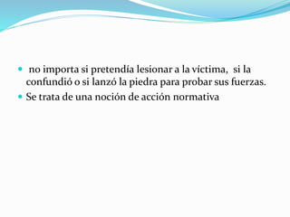  no importa si pretendía lesionar a la víctima, si la
confundió o si lanzó la piedra para probar sus fuerzas.
 Se trata de una noción de acción normativa
 