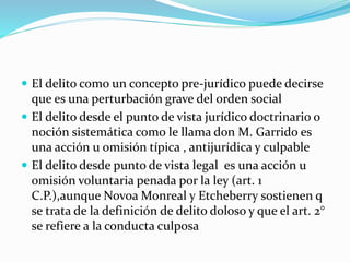  El delito como un concepto pre-jurídico puede decirse
que es una perturbación grave del orden social
 El delito desde el punto de vista jurídico doctrinario o
noción sistemática como le llama don M. Garrido es
una acción u omisión típica , antijurídica y culpable
 El delito desde punto de vista legal es una acción u
omisión voluntaria penada por la ley (art. 1
C.P.),aunque Novoa Monreal y Etcheberry sostienen q
se trata de la definición de delito doloso y que el art. 2°
se refiere a la conducta culposa
 