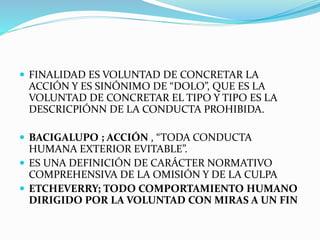  FINALIDAD ES VOLUNTAD DE CONCRETAR LA
ACCIÓN Y ES SINÓNIMO DE “DOLO”, QUE ES LA
VOLUNTAD DE CONCRETAR EL TIPO Y TIPO ES LA
DESCRICPIÓNN DE LA CONDUCTA PROHIBIDA.
 BACIGALUPO ; ACCIÓN , “TODA CONDUCTA
HUMANA EXTERIOR EVITABLE”.
 ES UNA DEFINICIÓN DE CARÁCTER NORMATIVO
COMPREHENSIVA DE LA OMISIÓN Y DE LA CULPA
 ETCHEVERRY; TODO COMPORTAMIENTO HUMANO
DIRIGIDO POR LA VOLUNTAD CON MIRAS A UN FIN
 